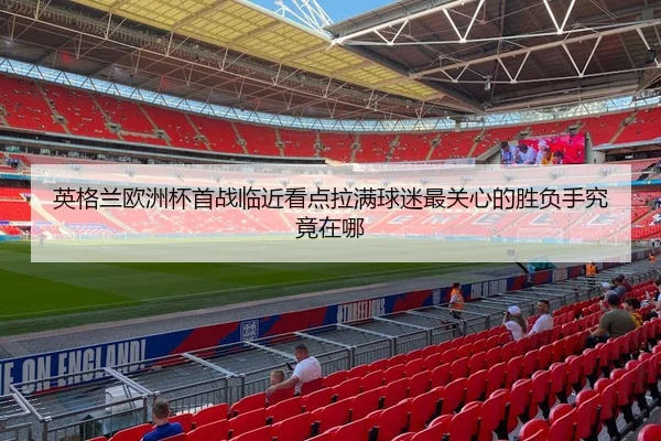 英格兰欧洲杯首战临近看点拉满球迷最关心的胜负手究竟在哪